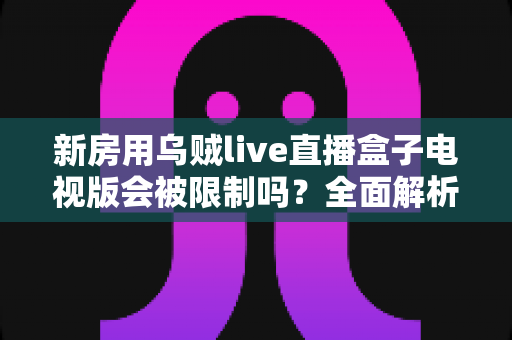 新房用乌贼live直播盒子电视版会被限制吗？全面解析限制原因、应对方法与使用建议