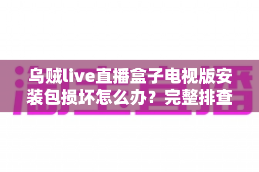 乌贼live直播盒子电视版安装包损坏怎么办？完整排查与解决方案指南