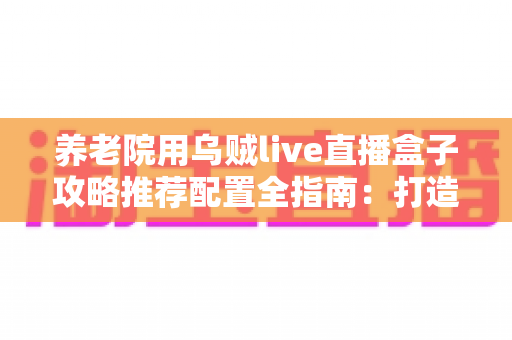养老院用乌贼live直播盒子攻略推荐配置全指南：打造适老化智慧直播新体验