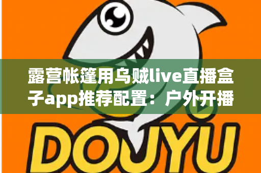 露营帐篷用乌贼live直播盒子app推荐配置：户外开播设备与参数设置全攻略
