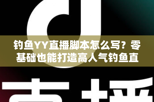 钓鱼YY直播脚本怎么写？零基础也能打造高人气钓鱼直播间的实战指南