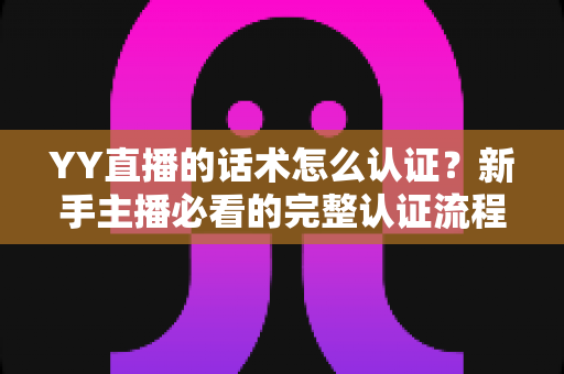 YY直播的话术怎么认证？新手主播必看的完整认证流程与避坑指南