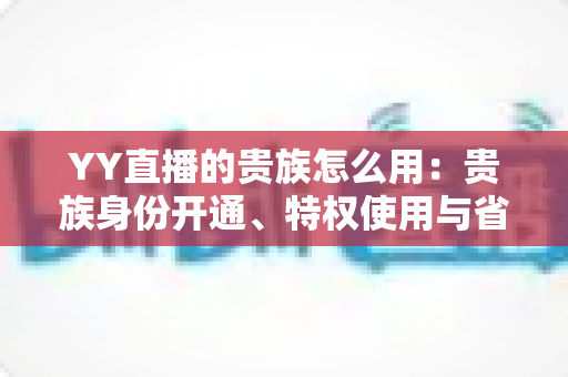 YY直播的贵族怎么用：贵族身份开通、特权使用与省钱实用指南全解析
