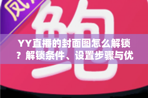 YY直播的封面图怎么解锁？解锁条件、设置步骤与优化技巧全攻略