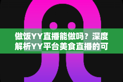 做饭YY直播能做吗？深度解析YY平台美食直播的可行性、操作方法与变现技巧