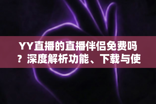 YY直播的直播伴侣免费吗？深度解析功能、下载与使用成本，新手主播必读指南