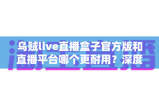 乌贼live直播盒子官方版和直播平台哪个更耐用？深度对比解析助你选出更稳定持久的长效观看方案