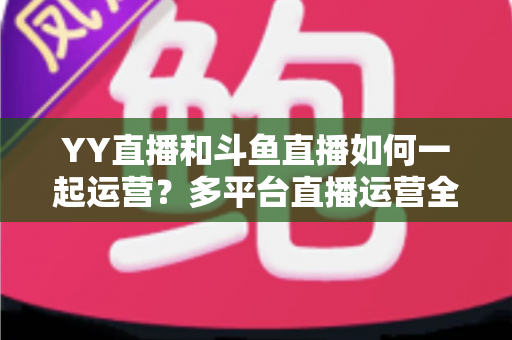 YY直播和斗鱼直播如何一起运营?多平台直播运营全攻略 YY直播和斗鱼直播如何一起运营?多平台直播运营全攻略