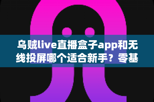 乌贼live直播盒子app和无线投屏哪个适合新手？零基础快速上手的直播与大屏工具选型全指南