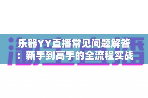 乐器YY直播常见问题解答：新手到高手的全流程实战指南