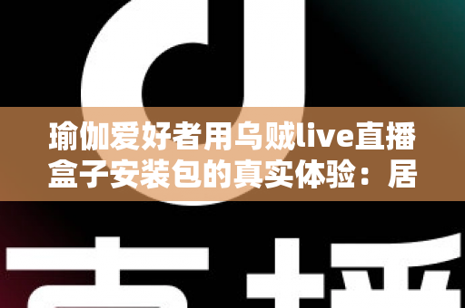 瑜伽爱好者用乌贼live直播盒子安装包的真实体验:居家跟练全攻略与深度测评 瑜伽爱好者用乌贼live直播盒子安装包的真实体验:居家跟练全攻略与深度测评