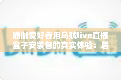 瑜伽爱好者用乌贼live直播盒子安装包的真实体验：居家跟练全攻略与深度测评