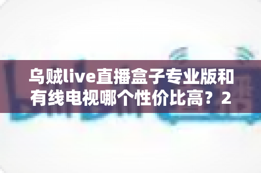 乌贼live直播盒子专业版和有线电视哪个性价比高？2025家庭观影省钱选购全指南