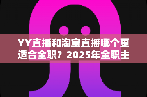 YY直播和淘宝直播哪个更适合全职？2025年全职主播职业选择的全方位深度解析与实战指南