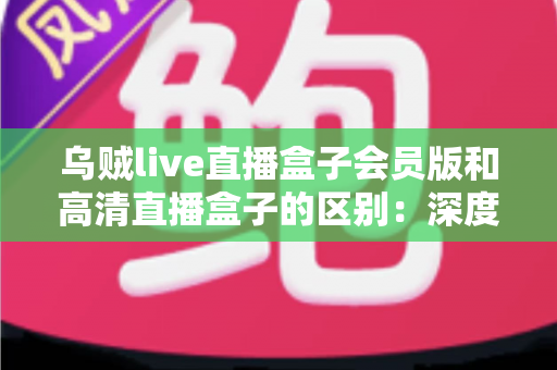乌贼live直播盒子会员版和高清直播盒子的区别：深度解析两大直播方案，帮你看懂再选不踩坑