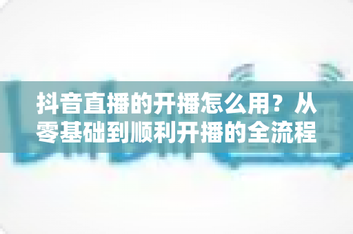 抖音直播的开播怎么用?从零基础到顺利开播的全流程实操指南 抖音直播的开播怎么用?从零基础到顺利开播的全流程实操指南