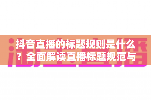 抖音直播的标题规则是什么?全面解读直播标题规范与优化技巧,助你快速提升直播间人气 抖音直播的标题规则是什么?全面解读直播标题规范与优化技巧,助你快速提升直播间人气
