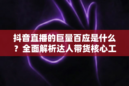 抖音直播的巨量百应是什么？全面解析达人带货核心工具的功能、用法与实操价值