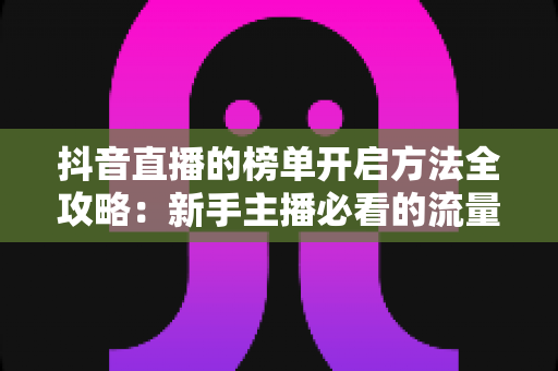 抖音直播的榜单开启方法全攻略:新手主播必看的流量增长实战指南 抖音直播的榜单开启方法全攻略:新手主播必看的流量增长实战指南