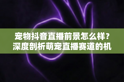 宠物抖音直播前景怎么样?深度剖析萌宠直播赛道的机会、玩法与未来走向 宠物抖音直播前景怎么样?深度剖析萌宠直播赛道的机会、玩法与未来走向