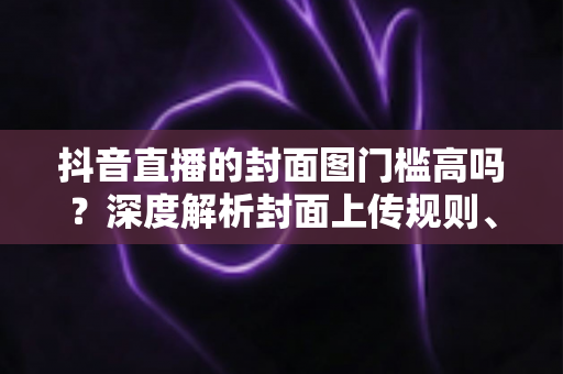 抖音直播的封面图门槛高吗？深度解析封面上传规则、审核标准与高点击率设计秘籍