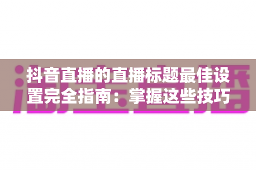 抖音直播的直播标题最佳设置完全指南：掌握这些技巧，让你的直播间流量翻倍