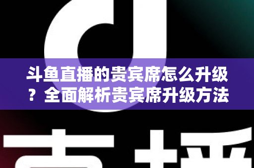 斗鱼直播的贵宾席怎么升级？全面解析贵宾席升级方法、特权与实用攻略