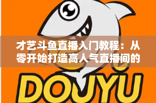 才艺斗鱼直播入门教程：从零开始打造高人气直播间的完整指南
