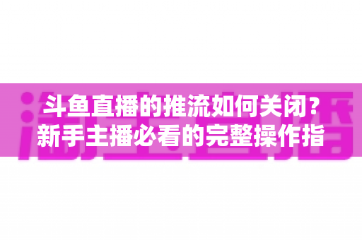 斗鱼直播的推流如何关闭？新手主播必看的完整操作指南与常见问题解析