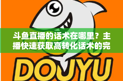 斗鱼直播的话术在哪里？主播快速获取高转化话术的完整指南
