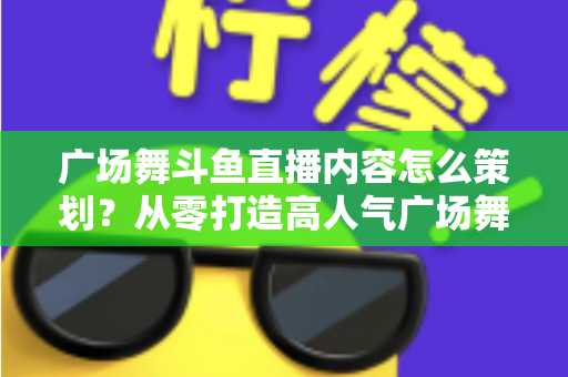 广场舞斗鱼直播内容怎么策划?从零打造高人气广场舞直播间的全流程实战指南 广场舞斗鱼直播内容怎么策划?从零打造高人气广场舞直播间的全流程实战指南