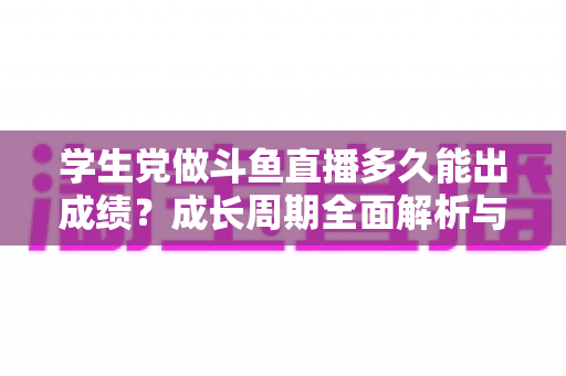 学生党做斗鱼直播多久能出成绩？成长周期全面解析与快速上手实用指南