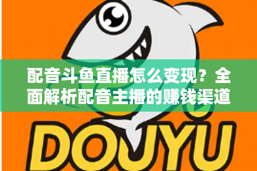 配音斗鱼直播怎么变现？全面解析配音主播的赚钱渠道与实战指南