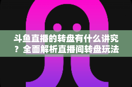 斗鱼直播的转盘有什么讲究？全面解析直播间转盘玩法、规则与注意事项
