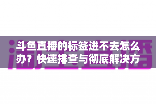 斗鱼直播的标签进不去怎么办？快速排查与彻底解决方案大全