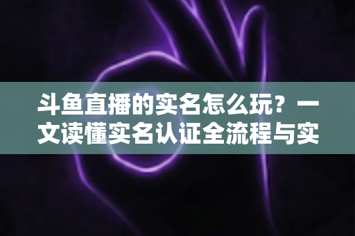 斗鱼直播的实名怎么玩？一文读懂实名认证全流程与实用技巧