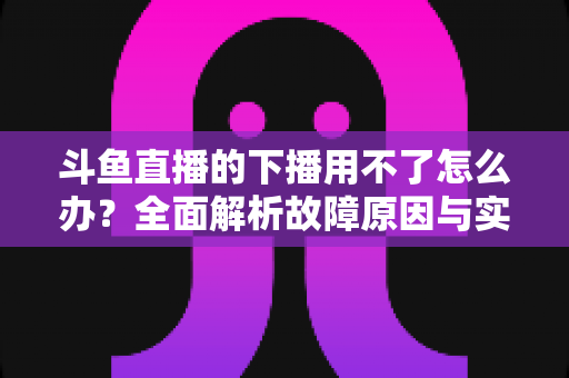 斗鱼直播的下播用不了怎么办？全面解析故障原因与实用解决指南