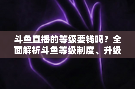 斗鱼直播的等级要钱吗？全面解析斗鱼等级制度、升级花费与免费升级攻略