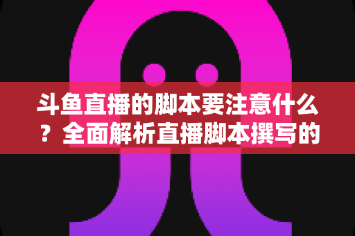 斗鱼直播的脚本要注意什么？全面解析直播脚本撰写的核心要点与实用技巧