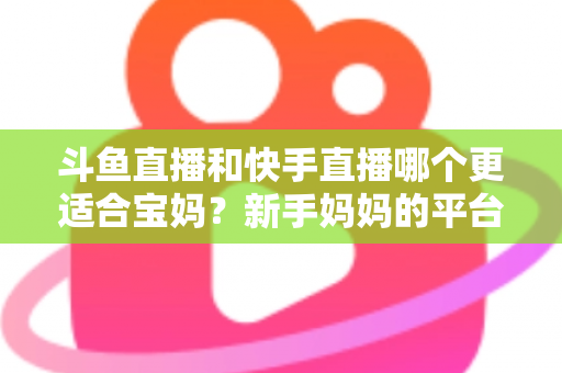 斗鱼直播和快手直播哪个更适合宝妈?新手妈妈的平台选择与变现全攻略 斗鱼直播和快手直播哪个更适合宝妈?新手妈妈的平台选择与变现全攻略