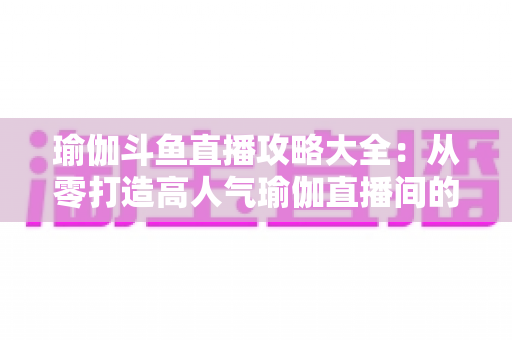 瑜伽斗鱼直播攻略大全：从零打造高人气瑜伽直播间的完整实战指南