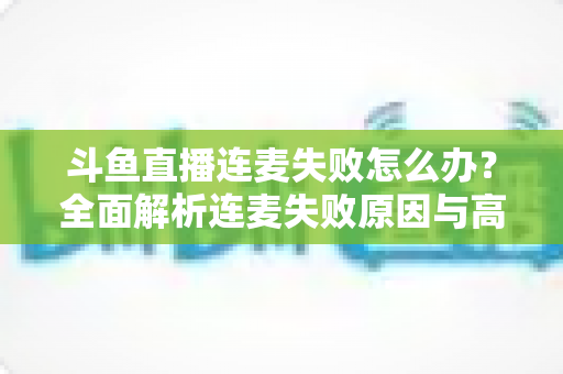 斗鱼直播连麦失败怎么办？全面解析连麦失败原因与高效解决方案