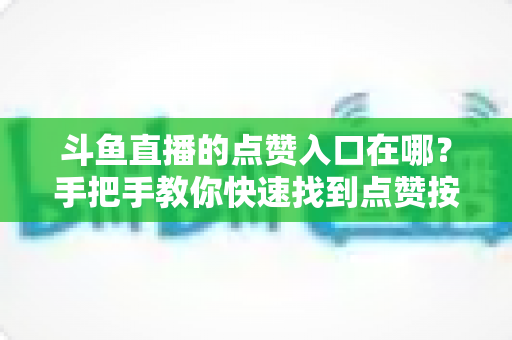 斗鱼直播的点赞入口在哪？手把手教你快速找到点赞按钮的完整实用指南