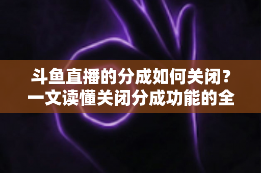 斗鱼直播的分成如何关闭？一文读懂关闭分成功能的全流程与实用技巧