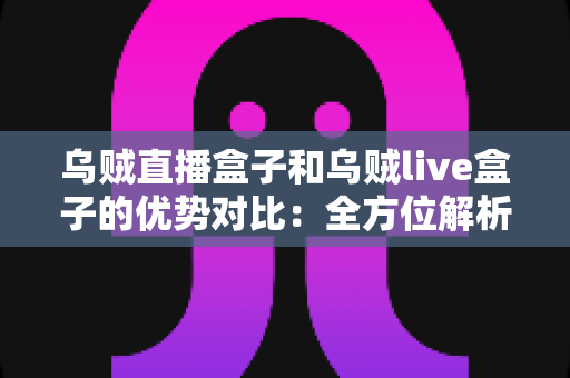 乌贼直播盒子和乌贼live盒子的优势对比：全方位解析帮你选对直播盒子