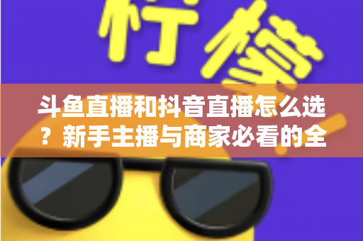 斗鱼直播和抖音直播怎么选？新手主播与商家必看的全维度平台对比指南
