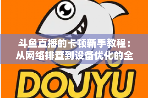 斗鱼直播的卡顿新手教程：从网络排查到设备优化的全流程流畅指南