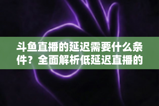 斗鱼直播的延迟需要什么条件?全面解析低延迟直播的核心要素与实用优化指南 斗鱼直播的延迟需要什么条件?全面解析低延迟直播的核心要素与实用优化指南