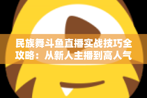 民族舞斗鱼直播实战技巧全攻略：从新人主播到高人气舞蹈直播间的进阶指南
