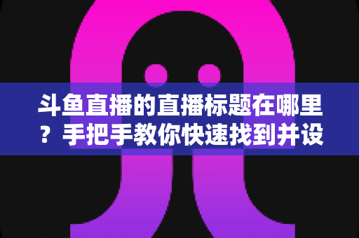 斗鱼直播的直播标题在哪里?手把手教你快速找到并设置直播标题的完整攻略 斗鱼直播的直播标题在哪里?手把手教你快速找到并设置直播标题的完整攻略